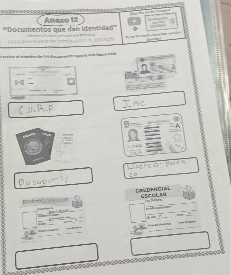 a 
Búsicalo así en Youtubel 
Anexo 12 
“Documentos que dan identidad” ç d 
Profe Tíazola Documentos que dan 
Observa el vídeo y resuelve la actividad: 
https://www.youtube.com/watch?v=k_lpl7Ukpbl 
identidad 
Escribe el nombre de los documentos que te dan identidad: 
24 
_ 
- 
_ 
_ 
_ 
A 
MEXICO 
M XICO 
CREDENCIAL 
ESCOLAR 
Biblioteca del Aula 
Exc Prineria Esc. Primaria: 
BENITO JOARE Z 
Noibre del alumnc Nombre del alumbn 
Lah Etardn Aza Liwz 
Grado Grupo_ 
_ 
Gradon _Grupoi_ C 
Firma del Maneoola Fima del aluno 
_ 
_ 
Presa del Massoru Firma del ébama 
_