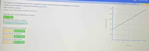 ” ' ' 
The motion of a long-disitance runner is capitured using a motion detector and displayed on the graph 
shown. Use the graph to answer the following quiestion. 
light is aefined is poutive. 
Amwers have a 5% tollerance to allow for eximation. 
Describe the runner's direction of travel 
fight 
Descrbe the runner's motion: 
moving at constant speed ν 
What is the distance traveled?
m
What is the finall speed? 
mhs 
What is the acceleration?
m/s^2