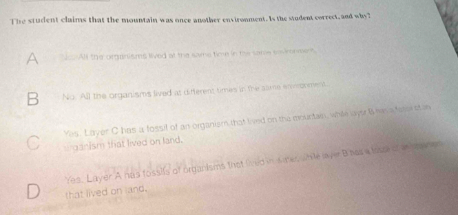 The student claims that the mountain was once another environment. Is the student correct, and why?
A NcsAll the organisms lived at the same time in the same environment
B No. All the organisms lived at different times in the same environment.
Yes. Layer C has a fossil of an organism that lived on the mountain, while layer B has a faticr of oh
arganism that lived on land.
Yes. Layer A has fossils of organisms that fived in Maer, while layer B has a tossi of an p anen
that lived on land.