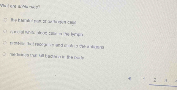 What are antibodies?
the harmful part of pathogen cells
special white blood cells in the lymph
proteins that recognize and stick to the antigens
medicines that kill bacteria in the body
1_ 23