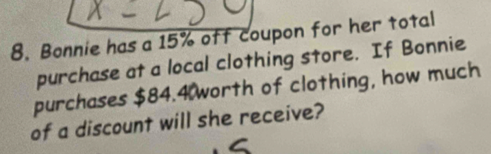 Bonnie has a 15% off coupon for her total 
purchase at a local clothing store. If Bonnie 
purchases $84.4 worth of clothing, how much 
of a discount will she receive?