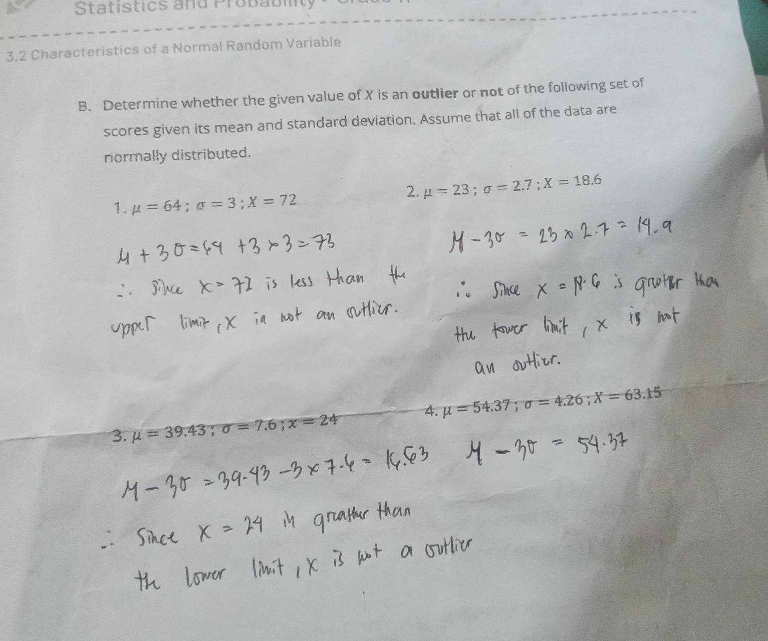 Statistics and Probablity 
3.2 Characteristics of a Normal Random Variable 
B. Determine whether the given value of X is an outlier or not of the following set of 
scores given its mean and standard deviation. Assume that all of the data are 
normally distributed. 
2. mu =23; sigma =2.7; X=18.6
1. mu =64; sigma =3; X=72
4. mu =54.37; sigma =4.26; X=63.15
3. mu =39.43; sigma =7.6; x=24