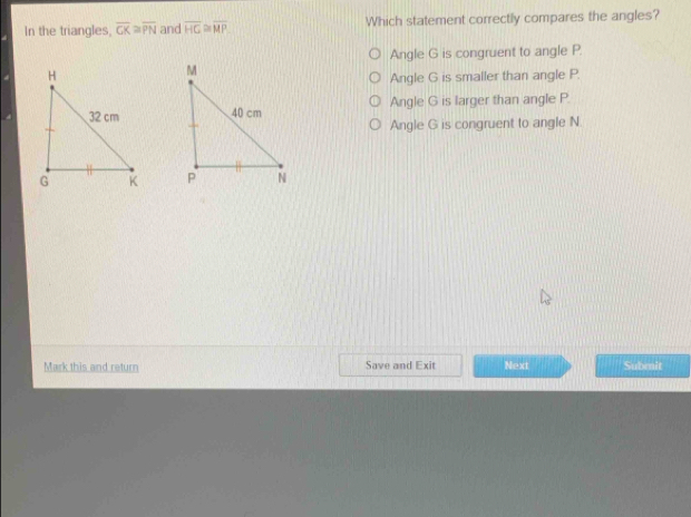 In the triangles, overline CK≌ overline PN and overline HC≌ overline MP Which statement correctly compares the angles?
Angle G is congruent to angle P.
Angle G is smaller than angle P.
Angle G is larger than angle P.
Angle G is congruent to angle N

Mark this and return Save and Exit Next Subenit