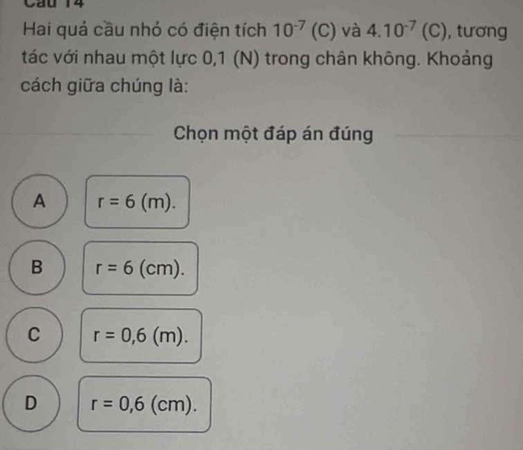 Cầu 14
Hai quả cầu nhỏ có điện tích 10^(-7) (C) và 4.10^(-7) (C), tương
tác với nhau một lực 0,1 (N) trong chân không. Khoảng
cách giữa chúng là:
Chọn một đáp án đúng
A r=6(m).
B r=6(cm).
C r=0,6(m).
D r=0,6(cm).