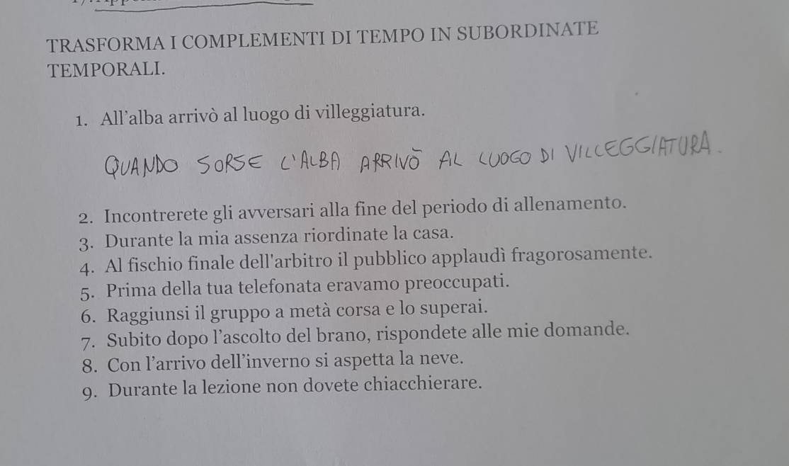 TRASFORMA I COMPLEMENTI DI TEMPO IN SUBORDINATE 
TEMPORALI. 
1. All’alba arrivò al luogo di villeggiatura. 
2. Incontrerete gli avversari alla fine del periodo di allenamento. 
3. Durante la mia assenza riordinate la casa. 
4. Al fischio finale dell'arbitro il pubblico applaudì fragorosamente. 
5. Prima della tua telefonata eravamo preoccupati. 
6. Raggiunsi il gruppo a metà corsa e lo superai. 
7. Subito dopo l’ascolto del brano, rispondete alle mie domande. 
8. Con l’arrivo dell’inverno si aspetta la neve. 
9. Durante la lezione non dovete chiacchierare.