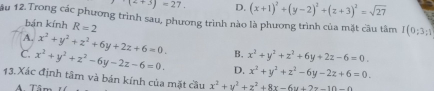 (z+3)=27. D. (x+1)^2+(y-2)^2+(z+3)^2=sqrt(27)
ầu 12. Trong các phương trình sau, phương trình nào là phương trình của mặt câu tâm I(0;3;1
bán kính R=2
A. x^2+y^2+z^2+6y+2z+6=0.
C. x^2+y^2+z^2-6y-2z-6=0.
B. x^2+y^2+z^2+6y+2z-6=0.
D. x^2+y^2+z^2-6y-2z+6=0. 
13. Xác định tâm và bán kính của mặt cầu x^2+y^2+z^2+8x-6y+2z-10-0
A. Tâm