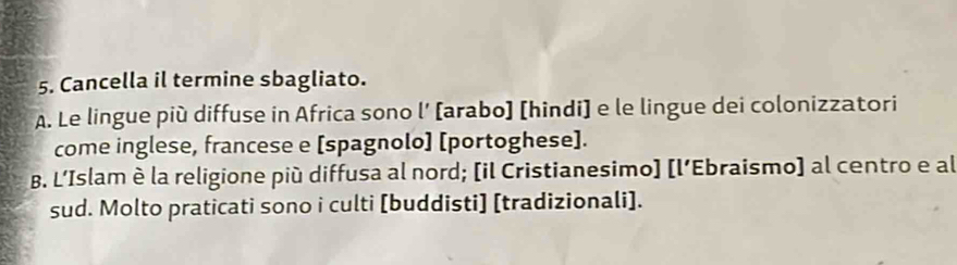 Cancella il termine sbagliato.
A. Le lingue più diffuse in Africa sono l’ [arabo] [hindi] e le lingue dei colonizzatori
come inglese, francese e [spagnolo] [portoghese].
B. L’Islam è la religione più diffusa al nord; [il Cristianesimo] [l’Ebraismo] al centro e al
sud. Molto praticati sono i culti [buddisti] [tradizionali].