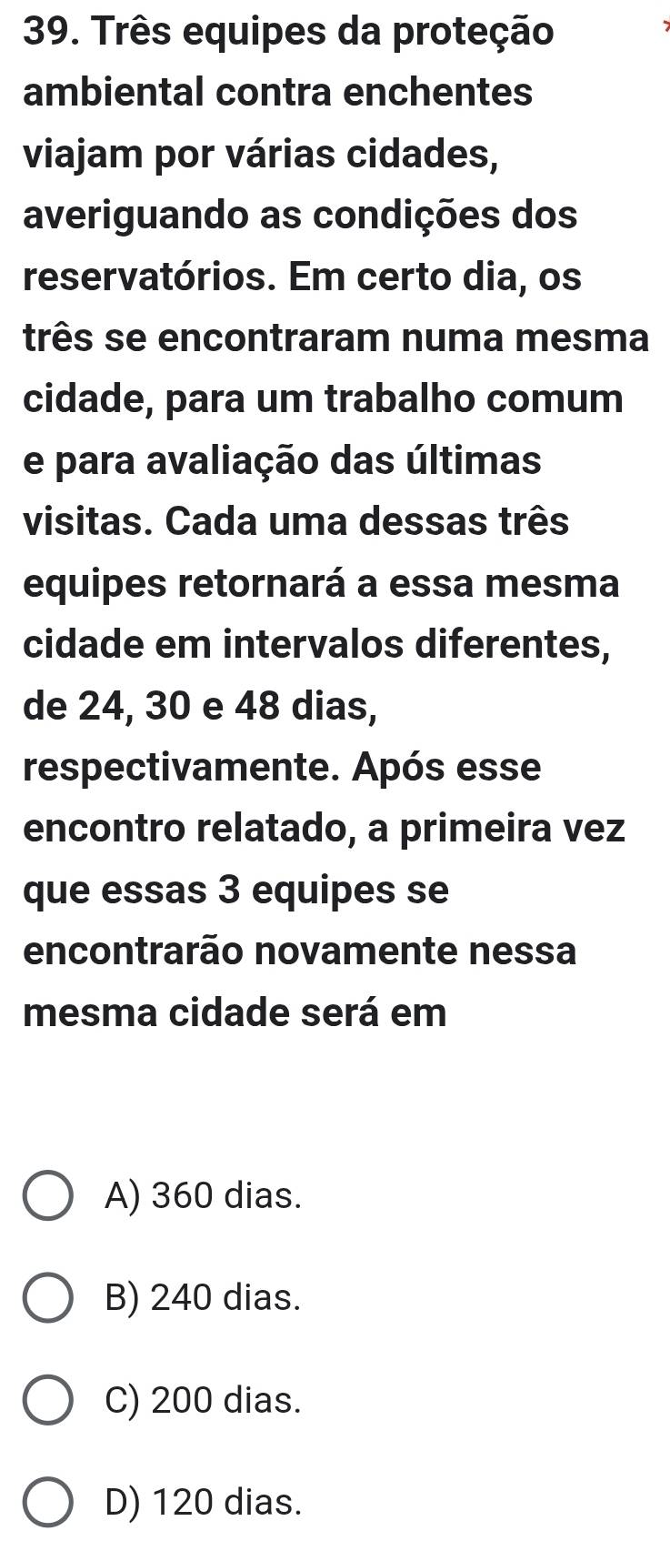 Três equipes da proteção
ambiental contra enchentes
viajam por várias cidades,
averiguando as condições dos
reservatórios. Em certo dia, os
três se encontraram numa mesma
cidade, para um trabalho comum
e para avaliação das últimas
visitas. Cada uma dessas três
equipes retornará a essa mesma
cidade em intervalos diferentes,
de 24, 30 e 48 dias,
respectivamente. Após esse
encontro relatado, a primeira vez
que essas 3 equipes se
encontrarão novamente nessa
mesma cidade será em
A) 360 dias.
B) 240 dias.
C) 200 dias.
D) 120 dias.