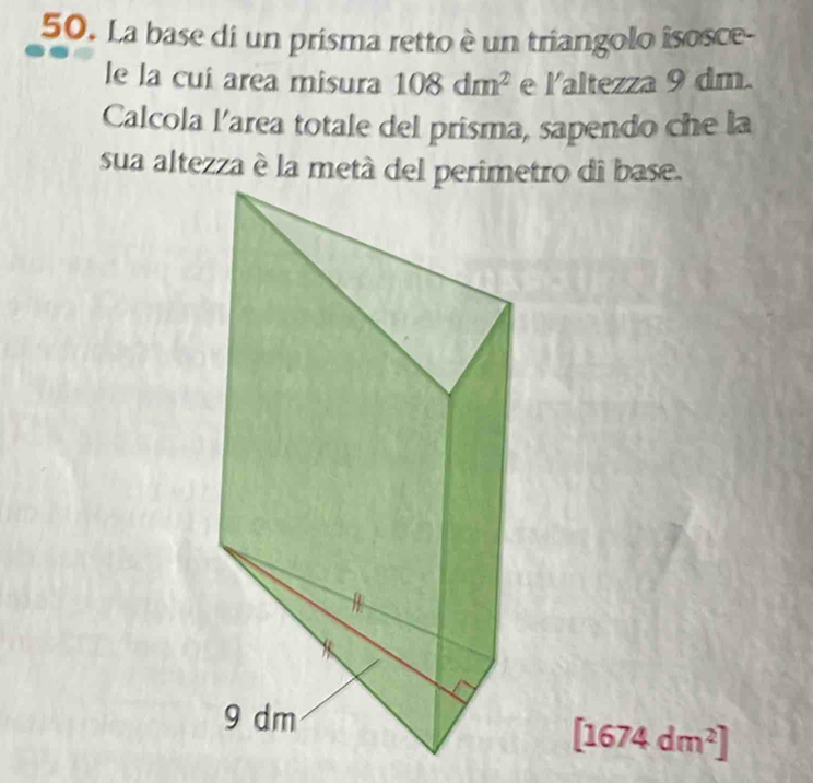 La base di un prisma retto è un triangolo isosce- 
le la cuí area misura 108dm^2 e laltezza 9 dm. 
Calcola l’area totale del prisma, sapendo che la 
sua altezza è la metá del perimetro di base.
[1674dm^2]