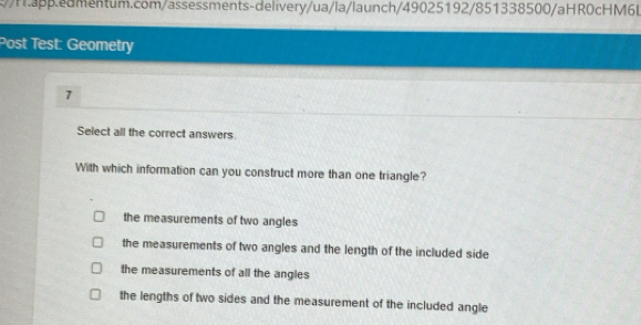 .ed mentum.com/assessments-delivery/ua/la/launch/49025192/851338500/aHR0cHM6L
Post Test: Geometry
1
Select all the correct answers.
With which information can you construct more than one triangle?
the measurements of two angles
the measurements of two angles and the length of the included side
the measurements of all the angles
the lengths of two sides and the measurement of the included angle