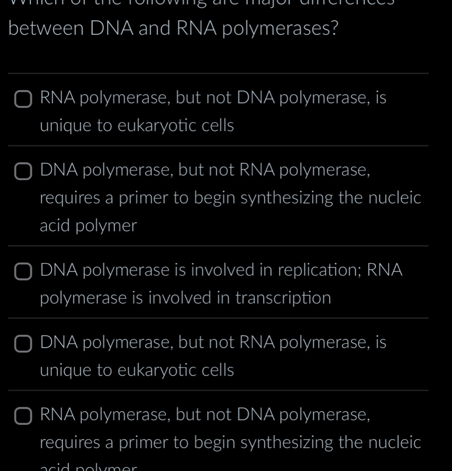 between DNA and RNA polymerases? 
_ 
RNA polymerase, but not DNA polymerase, is 
unique to eukaryotic cells 
_ 
_ 
_ 
DNA polymerase, but not RNA polymerase, 
requires a primer to begin synthesizing the nucleic 
acid polymer 
_ 
_ 
DNA polymerase is involved in replication; RNA 
polymerase is involved in transcription 
_ 
_ 
DNA polymerase, but not RNA polymerase, is 
unique to eukaryotic cells 
_ 
_ 
_ 
RNA polymerase, but not DNA polymerase, 
requires a primer to begin synthesizing the nucleic