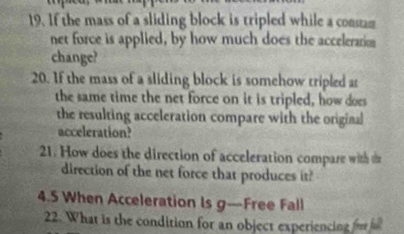 If the mass of a sliding block is tripled while a consam 
net force is applied, by how much does the acceleration 
change? 
20. If the mass of a sliding block is somehow tripled as 
the same time the net force on it is tripled, how does 
the resulting acceleration compare with the original 
acceleration? 
21. How does the direction of acceleration compare with d 
direction of the net force that produces it? 
4.5 When Acceleration Is g—Free Fall 
22. What is the condition for an object experiencing fre fall