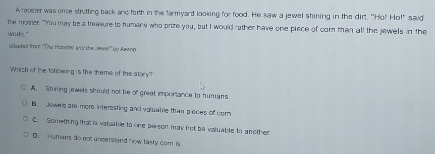 A rooster was once strutting back and forth in the farmyard looking for food. He saw a jewel shining in the dirt. "Ho! Ho!" said
the rooster. "You may be a treasure to humans who prize you, but I would rather have one piece of corn than all the jewels in the
world."
adapted from "The Rooster and the Jewel" by Aesop
Which of the following is the theme of the story?
A. Shining jewels should not be of great importance to humans.
B. Jewels are more interesting and valuable than pieces of corn.
C. Something that is valuable to one person may not be valuable to another.
D. Humans do not understand how tasty corn is.