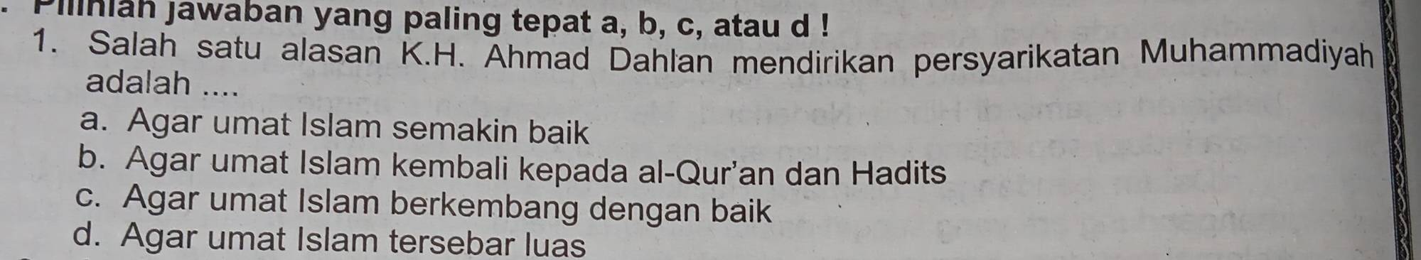 Piliniah jawaban yang paling tepat a, b, c, atau d !
1. Salah satu alasan K.H. Ahmad Dahlan mendirikan persyarikatan Muhammadiyah
adalah ....
a. Agar umat Islam semakin baik
b. Agar umat Islam kembali kepada al-Qur'an dan Hadits
c. Agar umat Islam berkembang dengan baik
d. Agar umat Islam tersebar luas