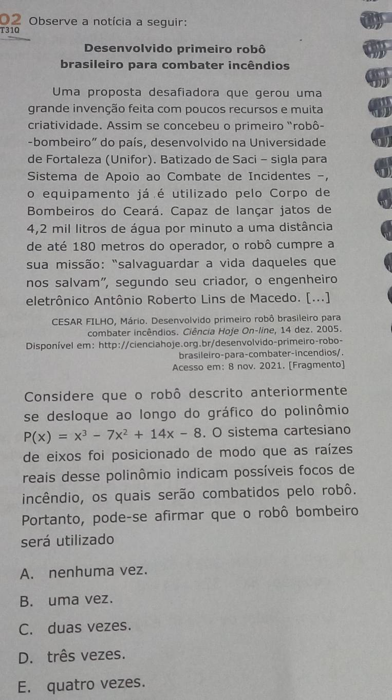 Observe a notícia a seguir:
T310
Desenvolvido primeiro robô
brasileiro para combater incêndios
Uma proposta desafiadora que gerou uma
grande invenção feita com poucos recursos e muita
criatividade. Assim se concebeu o primeiro "robô-
-bombeiro" do país, desenvolvido na Universidade
de Fortaleza (Unifor). Batizado de Saci - sigla para
Sistema de Apoio ao Combate de Incidentes -,
o equipamento já é utilizado pelo Corpo de
Bombeiros do Ceará. Capaz de lançar jatos de
4,2 mil litros de água por minuto a uma distância
de até 180 metros do operador, o robô cumpre a
sua missão: "salvaguardar a vida daqueles que
nos salvam", segundo seu criador, o engenheiro
eletrônico Antônio Roberto Lins de Macedo. [...]
CESAR FILHO, Mário. Desenvolvido primeiro robô brasileiro para
combater incêndios. Ciência Hoje On-line, 14 dez. 2005.
Disponível em: http://cienciahoje.org.br/desenvolvido-primeiro-robo-
brasileiro-para-combater-incendios/.
Acesso em: 8 nov. 2021. [Fragmento]
Considere que o robô descrito anteriormente
se desloque ao longo do gráfico do polinômio
P(x)=x^3-7x^2+14x-8. O sistema cartesiano
de eixos foi posicionado de modo que as raízes
reais desse polinômio indicam possíveis focos de
incêndio, os quais serão combatidos pelo robô.
Portanto, pode-se afirmar que o robô bombeiro
será utilizado
A. nenhuma vez.
B. uma vez.
C. duas vezes.
D. três vezes.
E. quatro vezes.