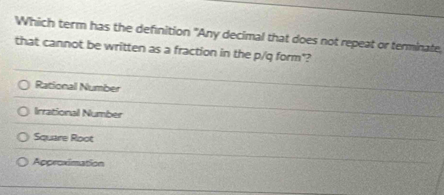 Which term has the definition "Any decimal that does not repeat or terminate,
that cannot be written as a fraction in the p/q form"?
Rational Number
Irrational Number
Square Root
Approximation