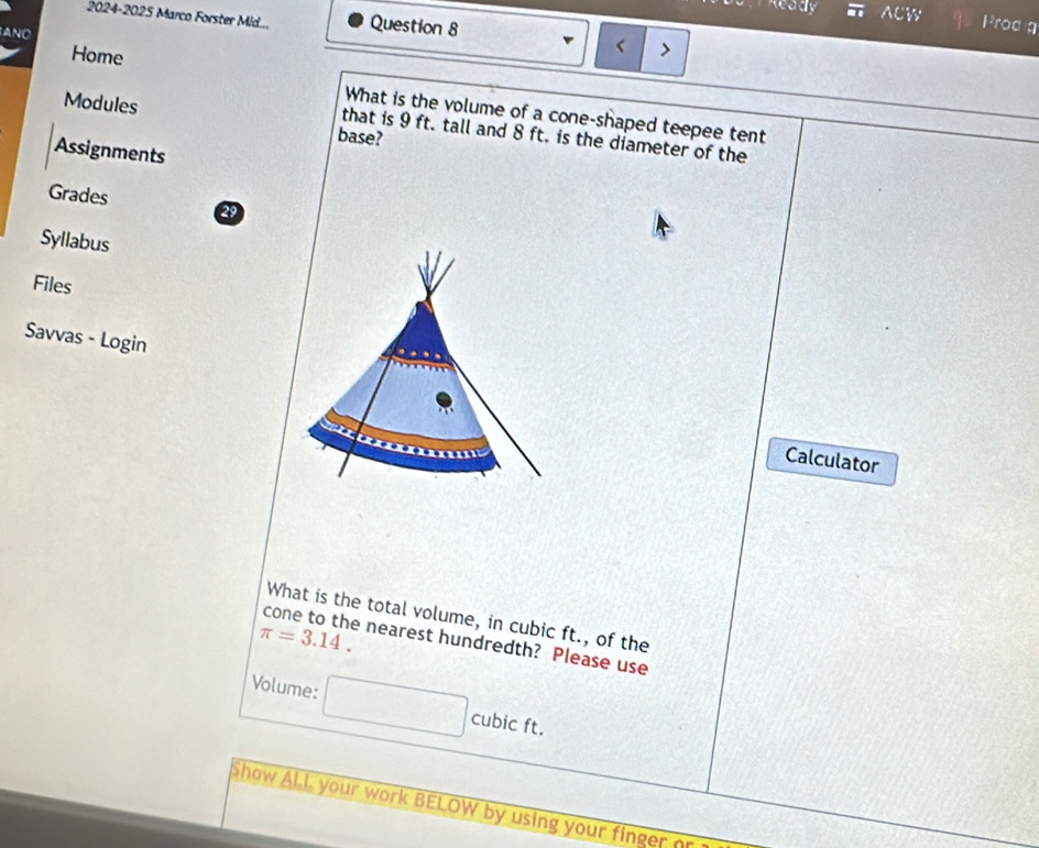 2024-2025 Marco Forster Mid... Question 8 
ACW Prod g 
ANO 
Home 
< 
What is the volume of a cone-shaped teepee tent 
Modules base? 
that is  9 ft. tall and 8 ft. is the diameter of the 
Assignments 
Grades 29 
Syllabus 
Files 
Savvas - Login 
Calculator 
What is the total volume, in cubic ft., of the
π =3.14. 
cone to the nearest hundredth? Please use 
Volume: cubic ft. 
Show ALL your work BELOW by using your finger ?