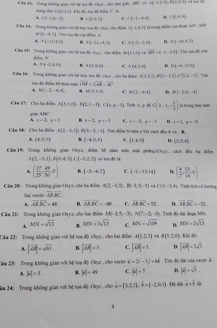 Trong không gian với hệ tọa độ Oxz , cho tam giác ABC có A(-1;2;3),B(2;4;2) và tọa độ
trọng tâm G(0;2,1). Khi đó, tọa độ điểm C l:
A. C(-1,0,-2). B. C(1:0:2). C. C(-1;-4;4). D. C(1;4;4).
Câu 14: Trong không gian với bệ trục tọa độ Oxyz cho điểm I(-5;0.5) là trung điễm của đoạn MN , biết
M (1;-4;7). Tìm tọa độ của điểm N .
A. N(-11;4;3). B. N(-11;-4;3). C. N(-2;-2;6). D. N(-10,4,3).
Câu 15: Trong không gian với hệ tọa độ Oxyz, cho điểm M(3,1,0) và vector MN=(-1;-1;0) 1. Tìm tọa độ của
điễm N.
A. N(-2;0;0). B. N(2,0:0). C. N(4;2;0). D. N(-4;-2;0).
Cầu 16: Trong không gian với hệ trục tọa độ Oxyz , cho ba điểm A(3;2;1),B(1;-1;2),C(1;2;-1). Tim
tọa độ điểm M thỏa mãn vector OM=2vector AB-vector AC.
A. M(-2;-6;4). B. M(5;5;0), C. M(2;-6;4). D. M(-2;6;-4).
Câu 17: Cho ba điểm A(3,1,0);B(2,1,-1);C(x,y,-1). Tinh x, y đễ G(2,-1,- 2/3 ) là trọng tâm tam
giác ABC
A. x=2,y-1 B. x-2,y=-1 C. x=-2,y=-1 D. x=1,y=-5
Câu 18: Cho ba điểm A(2,-1,1);B(3,-2,-1). Tim điểm N trên x'Ox cách đều A và B,
A. (4;0;0) B. (-4;0;0) C. (1;4;0) D. (2;0;4)
Câu 19: Trong không gian Oxyz, điểm M nằm trên mật phẳng (Oxy) , cách đều ba điễm
A(2,-3,1),B(0;4;3),C(-3;2;2) có tọa độ là:
A. ( 17/25 ; 49/50 ;0) B. (-3;-6;7) C. (-1;-13;14) D. ( 4/7 ; 13/14 ;0)
Câu 20: Trong không gian Oxyz, cho ba điểm A(2;-1;1),B(-1;3;-1) và C(5;-3;4) , Tính tích vô hướng
hai vecto overline AB.overline BC.
A. overline AB.overline BC=48. B. vector AB.vector BC=-48. C. overline AB.overline BC=52. D. overline AB.overline BC=-52.
Câu 21: Trong không gian Oxyz, cho hai điểm M(-1;5;-3),N(7;-2;-5). Tinh độ dài đoạn MN.
A. MN=sqrt(13), B. MN=3sqrt(13) C. MN=sqrt(109) D. MN=2sqrt(13)
Câu 22: Trong không gian với hệ tọa độ Oxyz , cho hai điểm A(1;2;3) và B(5;2;0). Khi đó:
A. |vector AB|=sqrt(61). B. |vector AB|=3. C. |overline AB|=5. D. |vector AB|=2sqrt(3).
2ầu 23: Trong không gian với hệ toạ độ Oxyz , cho vecto vector u=2vector i-3vector j+6vector k.  Tìm độ dài của vectơ # .
A. |vector u|=5. B. |vector u|=49. C. |vector u|=7. D. |vector u|=sqrt(5).
âu 24: Trong không gian với hệ tọa độ Oxyz , cho vector a=(3;2;1),vector b=(-2;0;1). Độ dài vector a+vector b là:
4