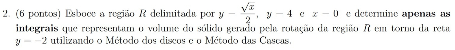 (6 pontos) Esboce a região R delimitada por y= sqrt(x)/2 , y=4 e x=0 e determine apenas as 
integrais que representam o volume do sólido gerado pela rotação da região R em torno da reta
y=-2 utilizando o Método dos discos e o Método das Cascas.