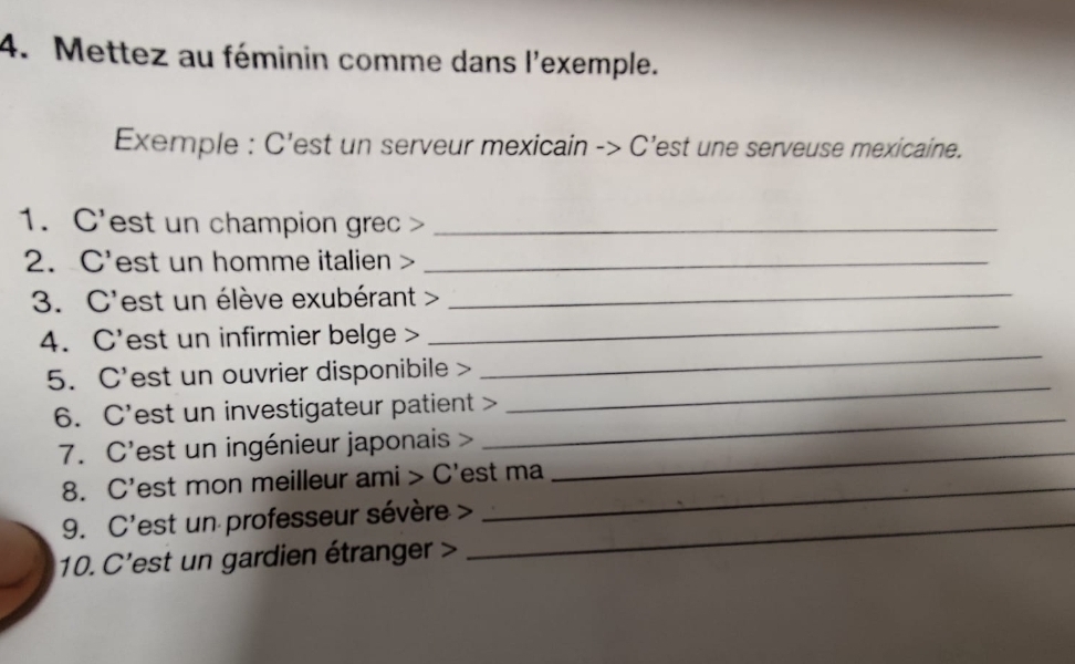 Mettez au féminin comme dans l'exemple. 
Exemple : C'est un serveur mexicain -> C’est une serveuse mexicaine. 
1. C'est un champion grec >_ 
2. C'est un homme italien >_ 
3. C'est un élève exubérant >_ 
4. C'est un infirmier belge > 
_ 
_ 
5. C'est un ouvrier disponibile > 
_ 
6. C'est un investigateur patient > 
7. C'est un ingénieur japonais >_ 
_ 
8. C'est mon meilleur ami > C'est ma 
9. C'est un professeur sévère >_ 
10. C'est un gardien étranger >