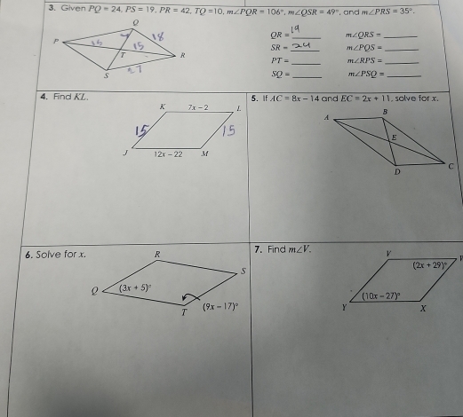 Given PQ=24,PS=19,PR=42,TQ=10,m∠ PQR=106°,m∠ QSR=49° , and m∠ PRS=35°.
QR= _ m∠ QRS= _
SR= _ m∠ PQS= _
_
PT= m∠ RPS= _
SQ= _ m∠ PSQ= _
4. Find KL.5. If AC=8x-14 and EC=2x+11. solve for x.
 
6. Solve for x.7. Find m∠ V.