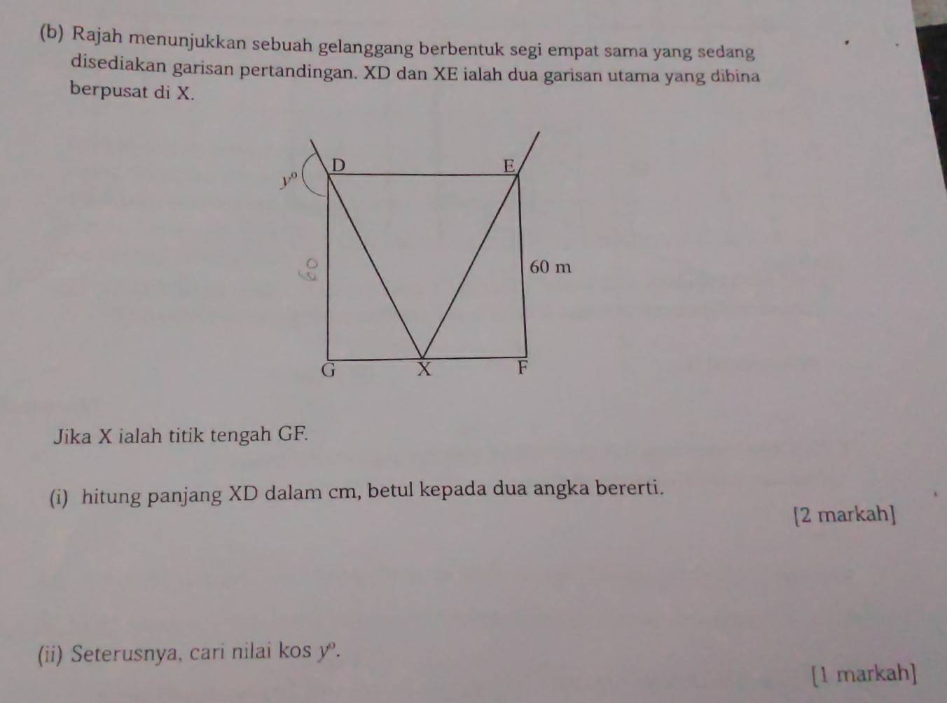 Rajah menunjukkan sebuah gelanggang berbentuk segi empat sama yang sedang
disediakan garisan pertandingan. XD dan XE ialah dua garisan utama yang dibina
berpusat di X.
Jika X ialah titik tengah GF.
(i) hitung panjang XD dalam cm, betul kepada dua angka bererti.
[2 markah]
(ii) Seterusnya, cari nilai kos y^o.
[1 markah]