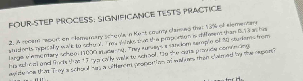 FOUR-STEP PROCESS: SIGNIFICANCE TESTS PRACTICE 
2. A recent report on elementary schools in Kent county claimed that 13% of elementary 
students typically walk to school. Trey thinks that the proportion is different than 0.13 at his 
large elementary school (1000 students). Trey surveys a random sample of 80 students from 
his school and finds that 17 typically walk to school. Do the data provide convincing 
evidence that Trey’s school has a different proportion of walkers than claimed by the report?
-001
r H