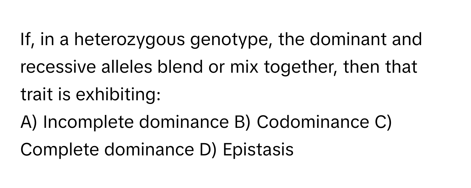 If, in a heterozygous genotype, the dominant and recessive alleles blend or mix together, then that trait is exhibiting:

A) Incomplete dominance B) Codominance C) Complete dominance D) Epistasis