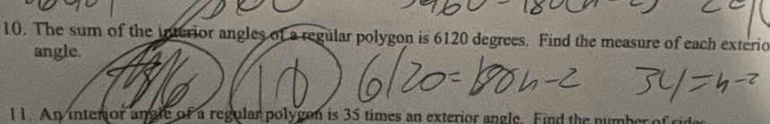 The sum of the interior angles of a regular polygon is 6120 degrees. Find the measure of each exterio 
angle. 
11. An interior angle of a regular polygon is 35 times an exterior angle. Find the number of sides