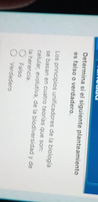 Determina si el siguiente planteamiento
es falso o verdadero.
Los principios unificadores de la biología
se basan en cuatro teorías que son:
celular, evolutiva, de la biodiversidad y de
la herencia.
Falso
Verdadero