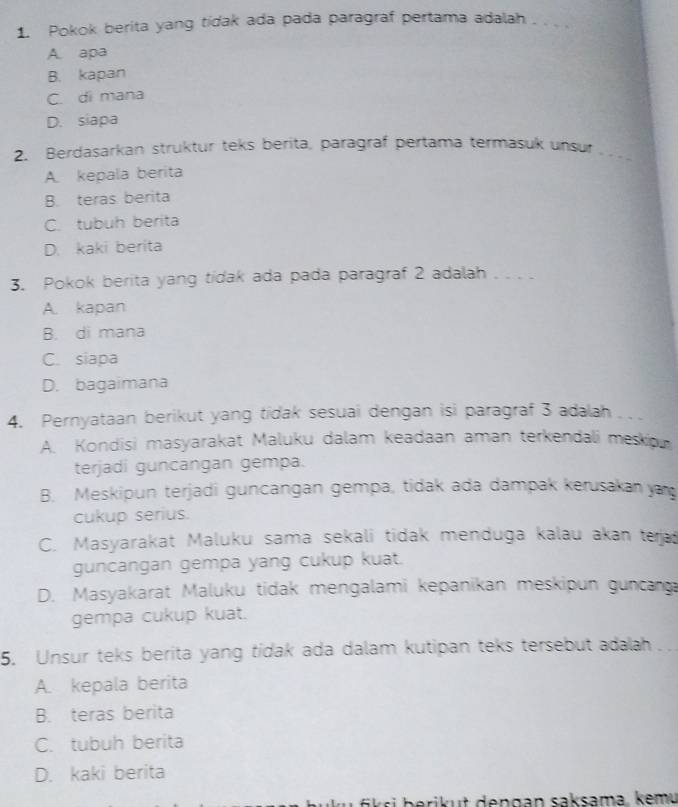 Pokok berita yang tidak ada pada paragraf pertama adalah_
A. apa
B. kapan
C. di mana
D. siapa
2. Berdasarkan struktur teks berita, paragraf pertama termasuk unsur_
A. kepala berita
B. teras berita
C. tubuh berita
D. kaki berita
3. Pokok berita yang tidak ada pada paragraf 2 adalah_
A. kapan
B. di mana
C. siapa
D. bagaimana
4. Pernyataan berikut yang tidak sesuai dengan isi paragraf 3 adalah
A. Kondisi masyarakat Maluku dalam keadaan aman terkendali mesko
terjadi guncangan gempa.
B. Meskipun terjadi guncangan gempa, tidak ada dampak kerusakan ya
cukup serius.
C. Masyarakat Maluku sama sekali tidak menduga kalau akan teja
guncangan gempa yang cukup kuat.
D. Masyakarat Maluku tidak mengalami kepanikan meskipun guncanga
gempa cukup kuat.
5. Unsur teks berita yang tidak ada dalam kutipan teks tersebut adalah
A. kepala berita
B. teras berita
C. tubuh berita
D. kaki berita