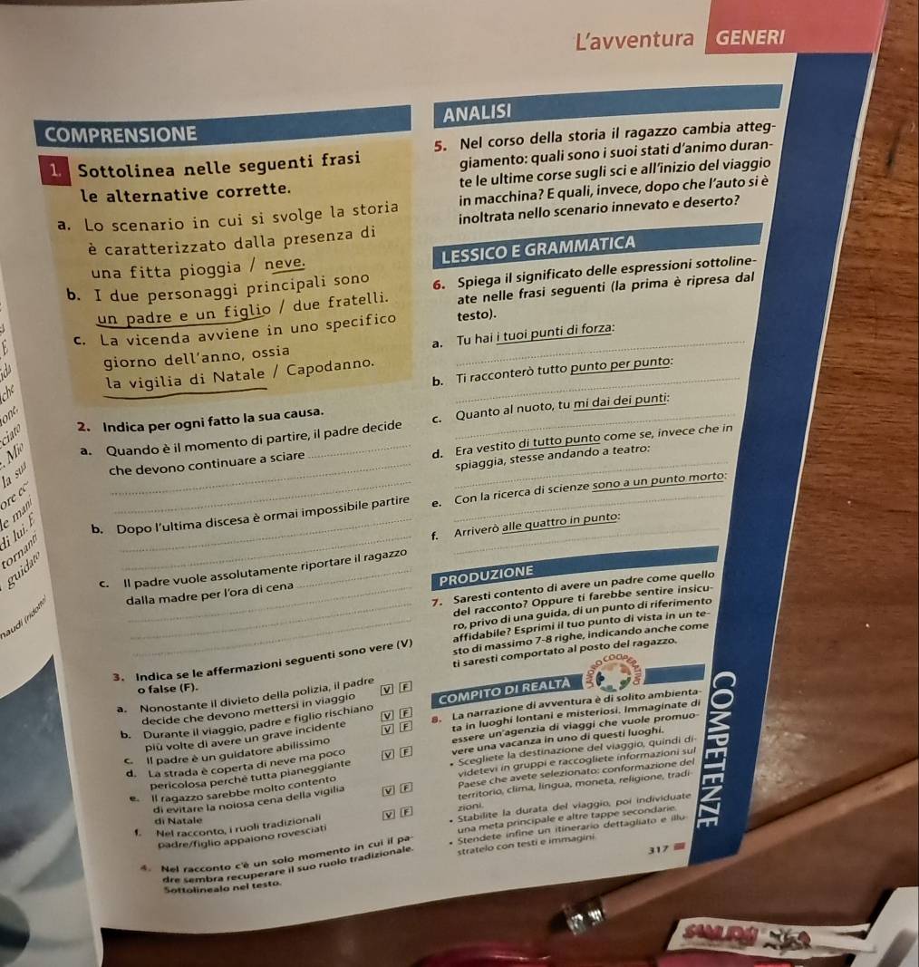 L'avventura GENERI
ANALISI
COMPRENSIONE
1 Sottolinea nelle seguenti frasi 5. Nel corso della storia il ragazzo cambia atteg-
giamento: quali sono i suoi stati d’animo duran-
le alternative corrette. te le ultime corse sugli sci e all’înizio del viaggio
a. Lo scenario in cui si svolge la storia in macchina? E quali, invece, dopo che l’auto si è
è caratterizzato dalla presenza di inoltrata nello scenario innevato e deserto?
una fitta pioggia / neve. LESSICO E GRAMMATICA
b. I due personaggi principali sono 6. Spiega il significato delle espressioni sottoline-
un padre e un figlio / due fratelli. ate nelle frasi seguenti (la prima è ripresa dal
c. La vicenda avviene in uno specifico testo).
a giorno dell’anno, ossia a. Tu hai i tuoi punti di forza:
he la vigilia di Natale / Capodanno._
b. Ti racconterò tutto punto per punto:
one
a. Quando è il momento di partire, il padre decide c. Quanto al nuoto, tu mi dai dei punti:
Mi ciato 2. Indica per ogni fatto la sua causa.
d. Era vestito di tutto punto come se, invece che in
la su che devono continuare a sciare
spiaggia, stesse andando a teatro:
_
_
b. Dopo l'ultima discesa è ormai impossibile partire e. Con la ricerca di scienze sono a un punto morto:
ornam li lui. e man ore e 
f. Arriverò alle quattro in punto:
guida
c. Il padre vuole assolutamente riportare il ragazzo
PRODUZIONE
7. Saresti contento di avere un padre come quello
dalla madre per l'ora di cena
del racconto? Oppure ti farebbe sentire insicu
_ro, privo di una guida, di un punto di riferimento
audí (ridon
_affidabile? Esprimi il tuo punto di vista in un te-
3. Indica se le affermazioni seguenti sono vere (V) sto di massimo 7-8 righe, indicando anche come
ti saresti comportato al posto del ragazzo.
o false (F).
a. Nonostante il divieto della polizia, il padre v r
decide che devono mettersi in viaggio
b. Durante il viaggio, padre e figlio rischiano COMPITO DI REALTA
più volte di avere un grave incidente S. La narrazione di avventura è di solito ambienta- a
V F
ta in luoghi lontani e misteriosi. Immaginate di
C Il padre è un guidatore abilissimo M  B essere un agenzia di viaggi che vuole promuo
d. La strada è coperta di neve ma poco M D vere una vacanza in uno di questi luoghi.
pericolosa perché tutta pianeggiante * Scegliete la destinazione del viaggio, quindi di
Il ragazzo sarebbe molto contento videtevi in gruppi e raccogliete informazioni sul
territorio, clima, língua, moneta, religione, tradi
di evitare la noiosa cena della vigilia M B  Paese che avete selezionato: conformazione del
zioni
f. Nel racconto, i ruoli tradizionali v 3 Stabilite la durata del viaggio, poi individuate
una meta principale e altre tappe secondarie.
di Natale
padre/figlio appaiono rovesciati
* Nel racconto c'é un solo momento in cui il pa Stendete infine un itinerario dettagliato e illu
317
dre sembra recuperare il suo ruolo tradizionale. stratelo con testi e immagini
Sottolinealo nel testo.