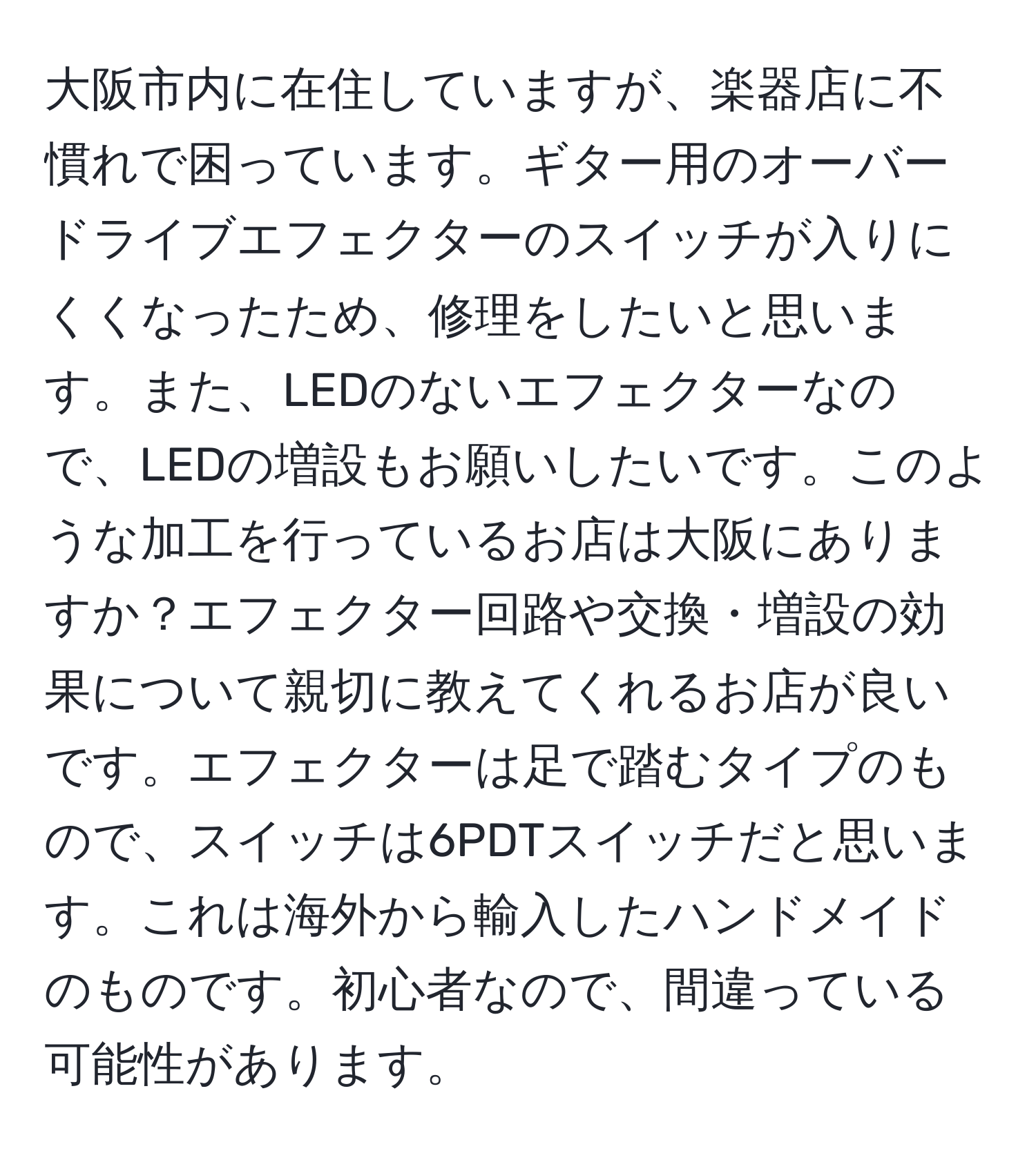 大阪市内に在住していますが、楽器店に不慣れで困っています。ギター用のオーバードライブエフェクターのスイッチが入りにくくなったため、修理をしたいと思います。また、LEDのないエフェクターなので、LEDの増設もお願いしたいです。このような加工を行っているお店は大阪にありますか？エフェクター回路や交換・増設の効果について親切に教えてくれるお店が良いです。エフェクターは足で踏むタイプのもので、スイッチは6PDTスイッチだと思います。これは海外から輸入したハンドメイドのものです。初心者なので、間違っている可能性があります。