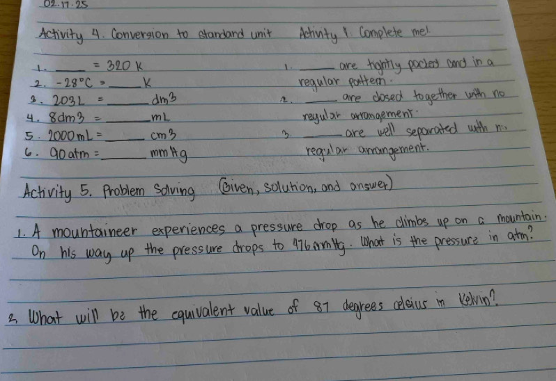 17.25 
Activity 4. Conversion to standard unit Achinity1 Complete me! 
1. _ =320k _are tigntly pockers and in a 
1. 
2. -28°C= _ K regular pattern. 
3. 203L= _  dm^3 A. _are closed together with no 
4. 8dm3= _ mL regular arrangement. 
5. 2000mL= _ cm3 3. _are well separated with n 
6. 90atm= _mmAg regular arangement. 
Activity 5. Problem Solving Given, solurion, and answer) 
1. A mountaineer experiences a pressure drop as he climbs up on a mountain 
On his way up the pressure drops to 47bamilg. What is the pressure in atm? 
2. What will be the equivalent value of 87 degrees celaius in Kehin?