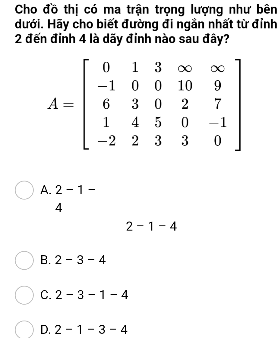 Cho đồ thị có ma trận trọng lượng như bên
dưới. Hãy cho biết đường đi ngắn nhất từ đỉnh
2 đến đỉnh 4 là dãy đỉnh nào sau đây?
A. 2-1-
4
2-1-4
B. 2-3-4
C. 2-3-1-4
D. 2-1-3-4