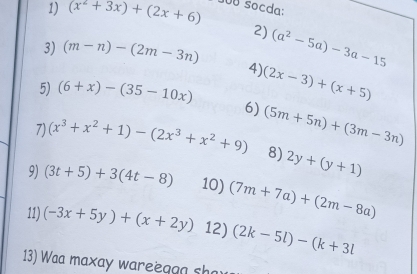 (x^2+3x)+(2x+6) UB socda: 
2) 
3) (m-n)-(2m-3n) (a^2-5a)-3a-15
4) (2x-3)+(x+5)
5) (6+x)-(35-10x) 6) 
7) (x^3+x^2+1)-(2x^3+x^2+9) (5m+5n)+(3m-3n)
8) 2y+(y+1)
9) (3t+5)+3(4t-8) 10) (7m+7a)+(2m-8a)
11) (-3x+5y)+(x+2y) 12) (2k-5l)-(k+3l
13) Waa maxay wareegon sh