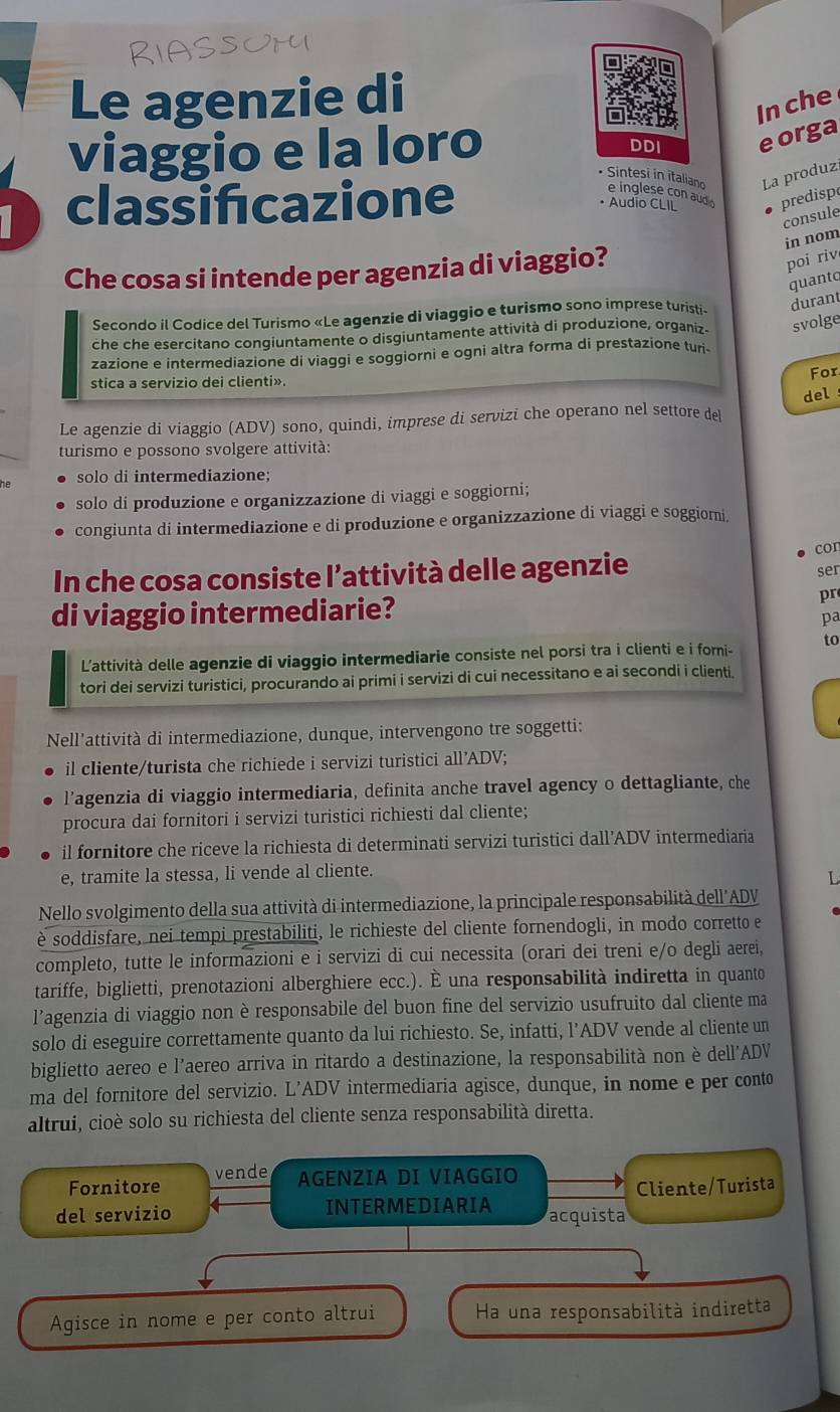 Le agenzie di
In che
viaggio e la loro
DDI eorga
• Sintesi in italiano e inglese con audo
classifıcazione
La produz
• Audio CLIL predisp
consule
in nom
Che cosa si intende per agenzia di viaggio?
poi riv
quanto
Secondo il Codice del Turismo «Le agenzie di viaggio e turismo sono imprese turisti» durant
che che esercitano congiuntamente o disgiuntamente attività di produzione, organiz. svolge
zazione e intermediazione di viaggi e soggiorni e ogni altra forma di prestazione turi-
stica a servizio dei clienti». For
Le agenzie di viaggio (ADV) sono, quindi, imprese di servizi che operano nel settore del del
turismo e possono svolgere attività:
solo di intermediazione;
solo di produzione e organizzazione di viaggi e soggiorni;
congiunta di intermediazione e di produzione e organizzazione di viaggi e soggiomi.
cor
In che cosa consiste l’attività delle agenzie
ser
di viaggio intermediarie?
pr
pa
L'attività delle agenzie di viaggio intermediarie consiste nel porsi tra i clienti e i forni- to
tori dei servizi turistici, procurando ai primi i servizi di cui necessitano e ai secondi i clienti.
Nell’attività di intermediazione, dunque, intervengono tre soggetti:
il cliente/turista che richiede i servizi turistici all’ADV;
l’agenzia di viaggio intermediaria, definita anche travel agency o dettagliante, che
procura dai fornitori i servizi turistici richiesti dal cliente;
il fornitore che riceve la richiesta di determinati servizi turistici dall’ADV intermediaria
e, tramite la stessa, li vende al cliente.
L
Nello svolgimento della sua attività di intermediazione, la principale responsabilità dell´ADV
è soddisfare, nei tempi prestabiliti, le richieste del cliente fornendogli, in modo corretto e
completo, tutte le informazioni e i servizi di cui necessita (orari dei treni e/o degli aerei,
tariffe, biglietti, prenotazioni alberghiere ecc.). È una responsabilità indiretta in quanto
l’agenzia di viaggio non è responsabile del buon fine del servizio usufruito dal cliente ma
solo di eseguire correttamente quanto da lui richiesto. Se, infatti, l’ADV vende al cliente un
biglietto aereo e l’aereo arriva in ritardo a destinazione, la responsabilità non è dell'ADV
ma del fornitore del servizio. L’ADV intermediaria agisce, dunque, in nome e per conto
altrui, cioè solo su richiesta del cliente senza responsabilità diretta.
Fornitore vende AGENZIA DI VIAGGIO
Cliente/Turista
del servizio INTERMEDIARIA acquista
Agisce in nome e per conto altrui Ha una responsabilità indiretta