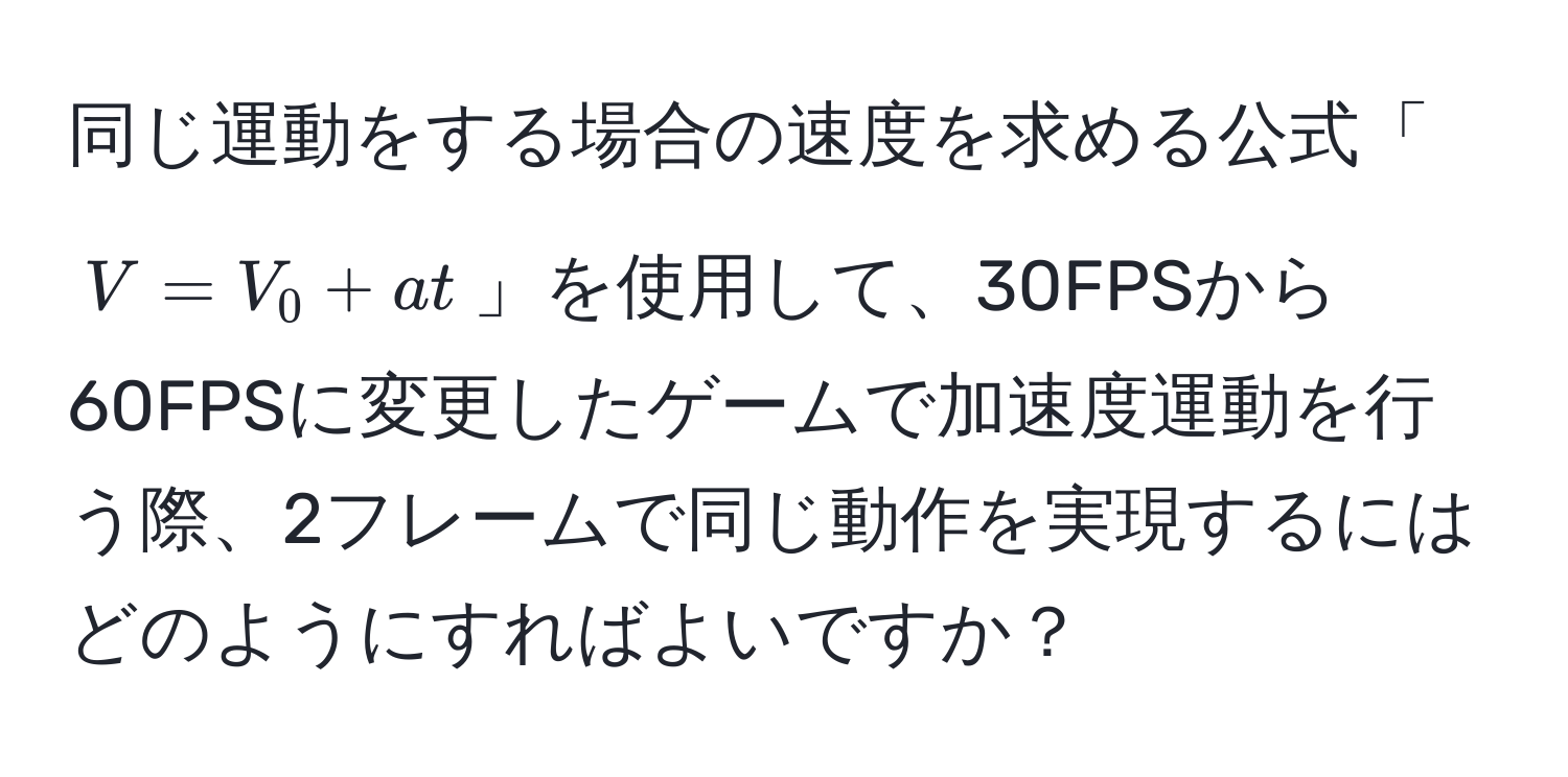 同じ運動をする場合の速度を求める公式「( V = V_0 + at )」を使用して、30FPSから60FPSに変更したゲームで加速度運動を行う際、2フレームで同じ動作を実現するにはどのようにすればよいですか？