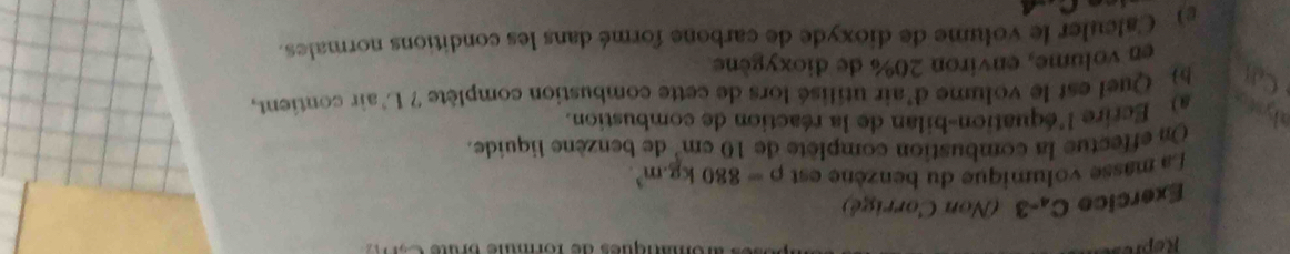 Repre fomanques de formue Brut 
Exercice Ca-3 (Non Corrigé) 
La masse volumique du benzène est rho =880kg.m^3. 
On effectue la combustion complète de 10 cm³ de benzène liquide. 
alysto a) Ecrire 1 équation-bilan de la réaction de combustion. 
a ) Quel est le volume d'air utilisé lors de cette combustion complète ? L'air contient, 
en volume, environ 20% de dioxygène 
e) Calculer le volume de dioxyde de carbone formé dans les conditions normales.