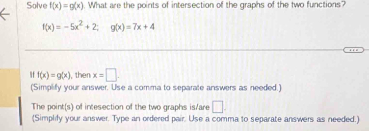 Solve f(x)=g(x). What are the points of intersection of the graphs of the two functions?
f(x)=-5x^2+2; g(x)=7x+4
If f(x)=g(x) , then x=□. 
(Simplify your answer. Use a comma to separate answers as needed.) 
The point(s) of intesection of the two graphs is/are □ . 
(Simplify your answer. Type an ordered pair. Use a comma to separate answers as needed.)