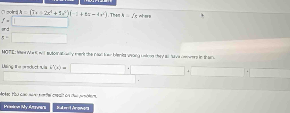 h=(7x+2x^4+5x^9)(-1+6x-4x^2). Then h=fg where
f=□
and
g=□
NOTE: WeBWorK will automatically mark the next four blanks wrong unless they all have answers in them. 
Using the product rule h'(x)=□ · □ +□ · □
□ 
□ 
Note: You can earn partial credit on this problem. 
Preview My Answers Submit Answers