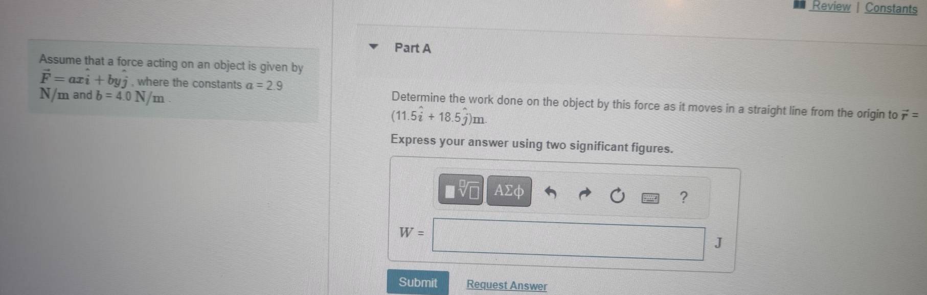 Review | Constants 
Part A 
Assume that a force acting on an object is given by
vector F=axhat i+byhat j , where the constants a=2.9
N/m and b=4.0N/m
Determine the work done on the object by this force as it moves in a straight line from the origin to vector r=
(11.5widehat i+18.5widehat j)m
Express your answer using two significant figures. 
V| AΣφ 
?
W=
J
Submit Request Answer