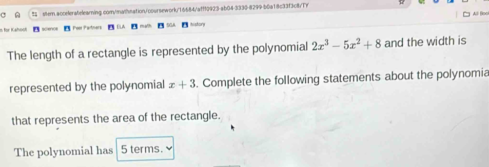 All Boo 
n for Kahoot science Peer Partners math SGA history 
The length of a rectangle is represented by the polynomial 2x^3-5x^2+8 and the width is 
represented by the polynomial x+3. Complete the following statements about the polynomia 
that represents the area of the rectangle. 
The polynomial has 5 terms.