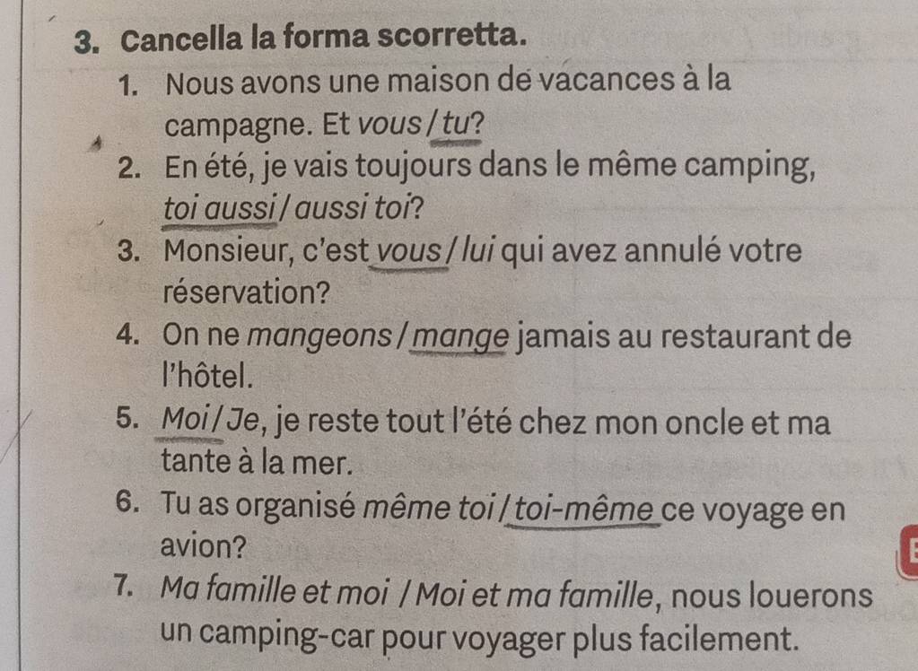 Cancella la forma scorretta. 
1. Nous avons une maison de vacances à la 
campagne. Et vous / tu? 
2. En été, je vais toujours dans le même camping, 
toi aussi / aussi toi? 
3. Monsieur, c’est vous / lui qui avez annulé votre 
réservation? 
4. On ne mangeons / mange jamais au restaurant de 
l'hôtel. 
5. Moi/Je, je reste tout l’été chez mon oncle et ma 
tante à la mer. 
6. Tu as organisé même toi / toi-même ce voyage en 
avion? 
7. Ma famille et moi / Moi et ma famille, nous louerons 
un camping-car pour voyager plus facilement.