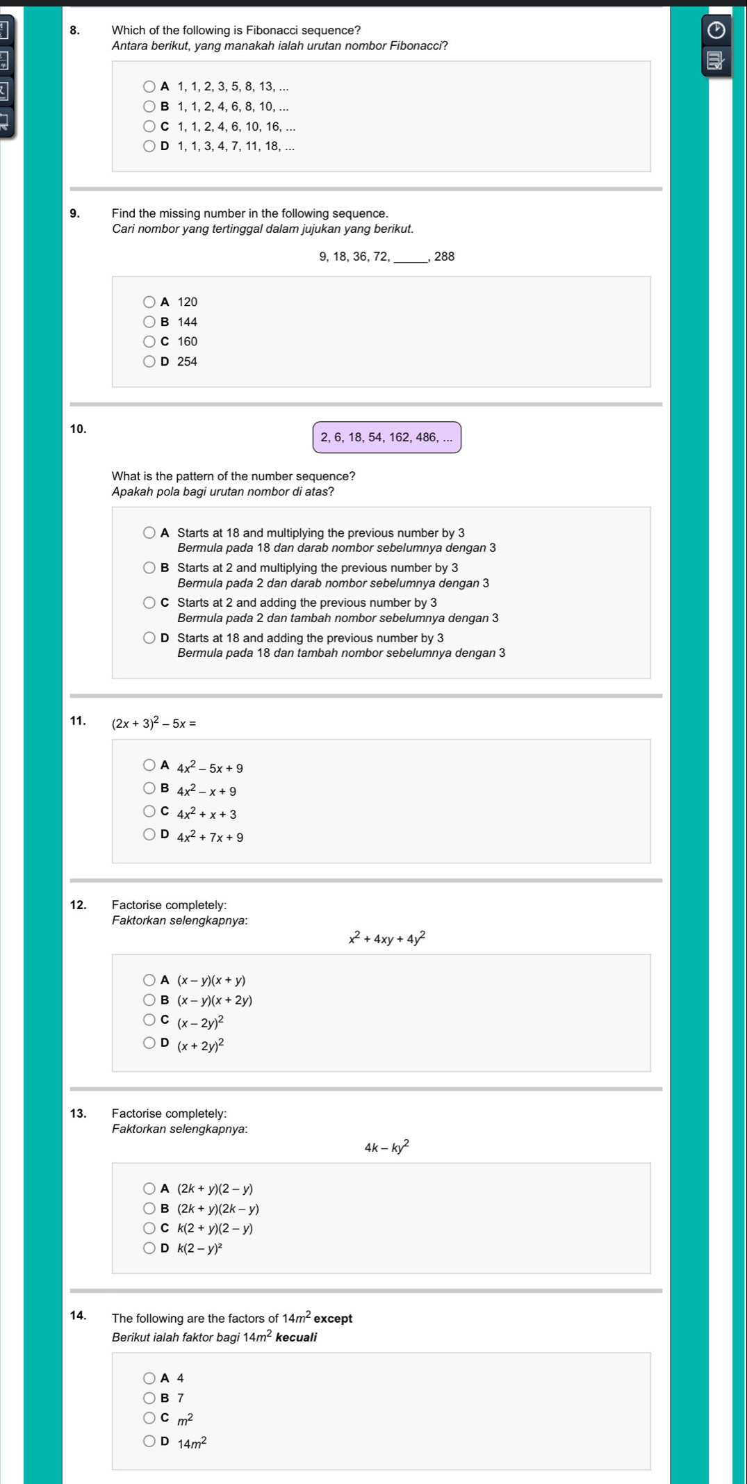 Which of the following is Fibonacci sequence?
Antara berikut, yang manakah ialah urutan nombor Fibonacci?
A 1, 1, 2, 3, 5, 8, 13, ..
1, 1, 2, 4, 6, 8, 10, ...
1, 1, 2, 4, 6, 10, 16, ...
D 1, 1, 3, 4, 7, 11, 18,
9. Find the missing number in the following sequence.
Cari nombor yang tertinggal dalam jujukan yang berikut.
9, 18, 36, 72, _288
A 120
B 144
C 160
D 254
10. 2, 6, 18, 54, 162, 486, ...
What is the pattern of the number sequence?
Apakah pola bagi urutan nombor di atas?
A Starts at 18 and multiplying the previous number by 3
Bermula pada 18 dan darab nombor sebelumnya dengan 3
C Starts at 2 and adding the previous number by 3
Bermula pada 2 dan tambah nombor sebelumnya dengan 3
D Starts at 18 and adding the previous number by 3
11. (2x+3)^2-5x=
A 4x^2-5x+9
B 4x^2-x+9
4x^2+x+3
4x^2+7x+9
Faktorkan selengkapnya:
x^2+4xy+4y^2
(x-y)(x+y)
(x-y)(x+2y)
(x-2y)^2
(x+2y)^2
13. Factorise completely:
Faktorkan selengkapnya:
4k x-ky^2
A (2k+y)(2-y)
(2k+y)(2k-y)
k(2+y)(2-y)
k(2-y)^2
14. The following are the factors of 14m^2 except
Berikut ialah faktor bagi 14m^2 kecuali
A 4
B 7
m^2
D 14m^2