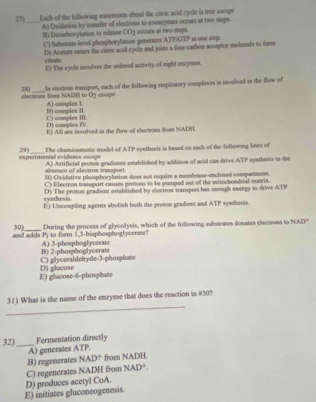 27)_ Each of the following statements about the citric acid cycle is true except
A) Oxidation by transfer of electrons to coenzymes occurs at two steps.
B) Decarboxylation to relcase CO_2 occurs at two steps.
C) Substrate-level phosphorylation generates ATP/GTP at one step.
D) Acetate enters the citric acid cycle and joins a four-carbon acceptor molecule to form
citrate.
E) The cycle involves the ordered activity of eight enzymes.
28) _In electron transport, each of the following respiratory complexes is involved in the flow of
electrons from NADH to O_2 except
A) complex L
B) complex II.
C) complex III.
D) complex IV.
E) All are involved in the flow of electrons from NADH.
29) _The chemiosmotic model of ATP synthesis is based on each of the following lines of
experimental evidence except
A) Artificial proton gradients established by addition of acid can drive ATP synthesis in the
absence of electron transport.
B) Oxidative phosphorylation does not require a membrane-enclosed compartment.
C) Electron transport causes protons to be pumped out of the mitochondrial matrix.
D) The proton gradient established by electron transport has enough energy to drive ATP
synthesis.
E) Uncoupling agents abolish both the proton gradient and ATP synthesis.
30)_ During the process of glycolysis, which of the following substrates donates electrons to NAD^+
and adds P_i to form 1,3 -bisphosphoglycerate?
A) 3 -phosphoglycerate
B) 2 -phosphoglycerate
C) glyceraldehyde- 3 -phosphate
D) glucose
E) glucose- 6 -phosphate
_
31) What is the name of the enzyme that does the reaction in #30?
32) _Fermentation directly
A) generates ATP.
B) regenerates NAD† from NADH.
C) regenerates NADH from NAD+.
D) produces acetyl CoA.
E) initiates gluconeogenesis.