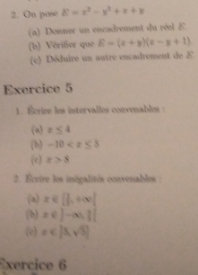 On pose E=x^2-y^2+x+y
(a) Donner un encadrement du réel E
(b) Vérifier que E=(x+y)(x-y+1)
(c) Déduire un autre encadrement de E. 
Exercice 5 
1. Écrire les intervalles convenables : 
(a) x≤ 4
(b) -10
(c) x>8
2. Écrire les inégalités convenables 
(a) x∈ [ 1/2 ,+∈fty )
(b) x∈ ]-∈fty , j[
(c) x∈ [0,sqrt(3)]
Exercice 6