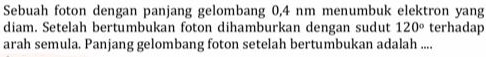 Sebuah foton dengan panjang gelombang 0,4 nm menumbuk elektron yang 
diam. Setelah bertumbukan foton dihamburkan dengan sudut 120° terhadap 
arah semula. Panjang gelombang foton setelah bertumbukan adalah ....