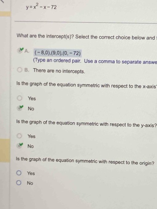 y=x^2-x-72
What are the intercept(s)? Select the correct choice below and
A. (-8,0),(9,0),(0,-72)
(Type an ordered pair. Use a comma to separate answe
B. There are no intercepts.
ls the graph of the equation symmetric with respect to the x-axis'
Yes
No
Is the graph of the equation symmetric with respect to the y-axis?
Yes
No
Is the graph of the equation symmetric with respect to the origin?
Yes
No