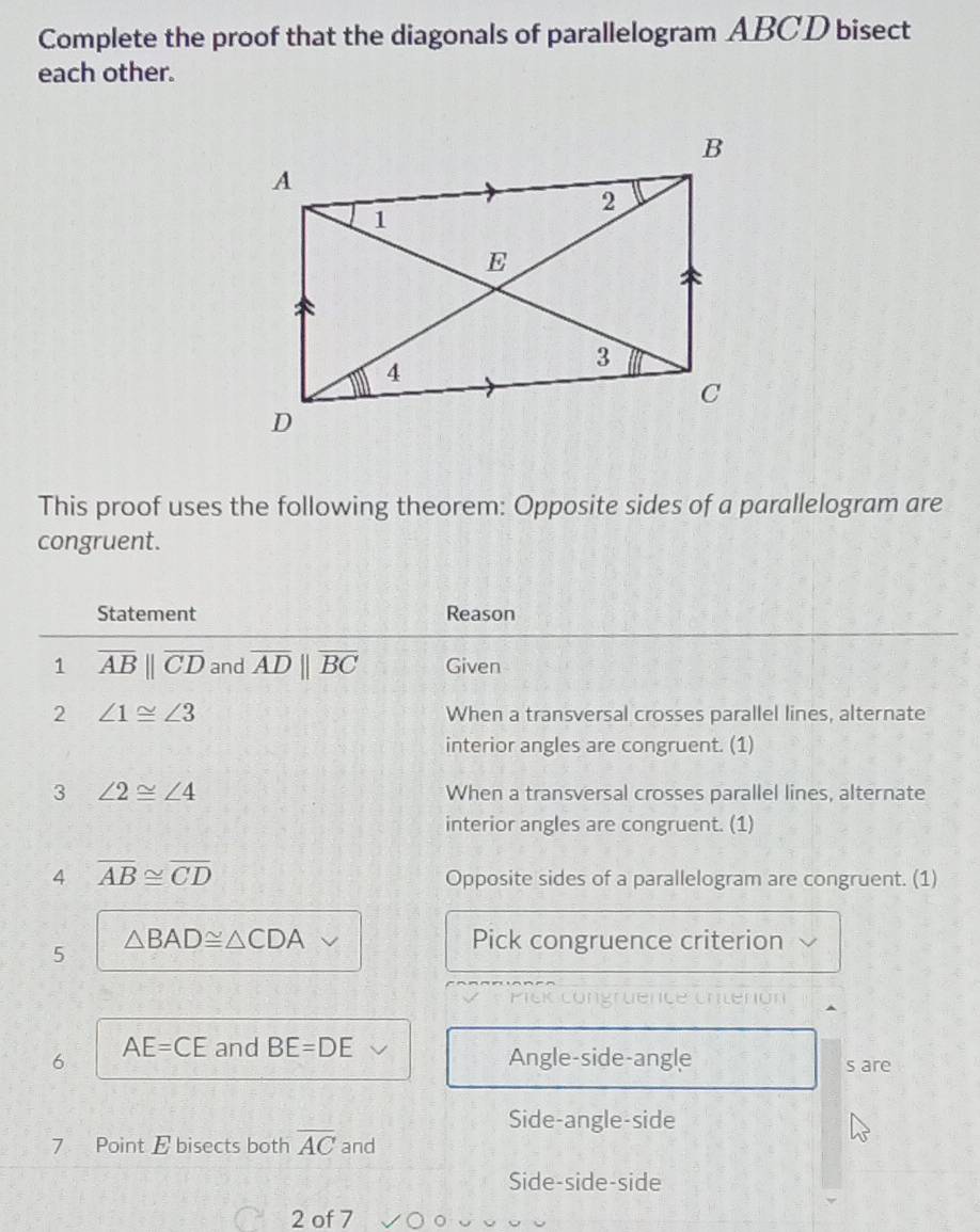 Complete the proof that the diagonals of parallelogram ABCD bisect
each other.
This proof uses the following theorem: Opposite sides of a parallelogram are
congruent.
Statement Reason
1 overline AB||overline CD and overline ADparallel overline BC Given
2 ∠ 1≌ ∠ 3 When a transversal crosses parallel lines, alternate
interior angles are congruent. (1)
3 ∠ 2≌ ∠ 4 When a transversal crosses parallel lines, alternate
interior angles are congruent. (1)
4 overline AB≌ overline CD
Opposite sides of a parallelogram are congruent. (1)
5
△ BAD≌ △ CDA Pick congruence criterion
6 AE=CE and BE=DE
Angle-side-angle s are
Side-angle-side
7 Point E bisects both overline AC and
Side-side-side
2 of 7